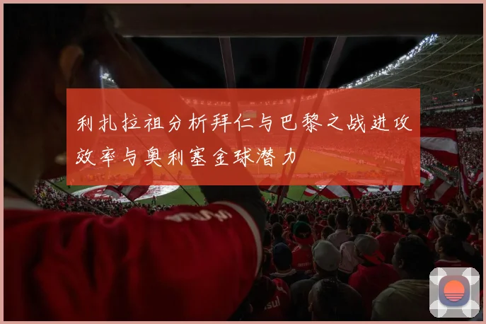 利扎拉祖分析拜仁与巴黎之战进攻效率与奥利塞金球潜力