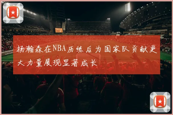 杨瀚森在NBA历练后为国家队贡献更大力量展现显著成长