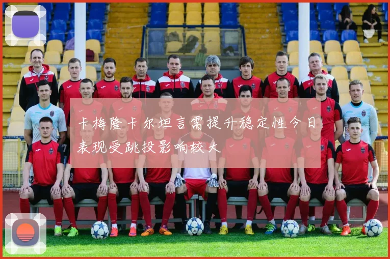 卡梅隆卡尔坦言需提升稳定性今日表现受跳投影响较大