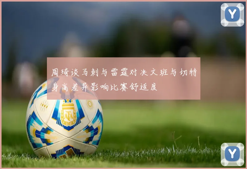 周琦谈马刺与雷霆对决文班与切特身高差异影响比赛舒适度