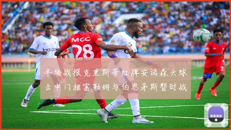 半场战报克里斯蒂红牌安诺森头球击中门框富勒姆与伯恩茅斯暂时战成平局