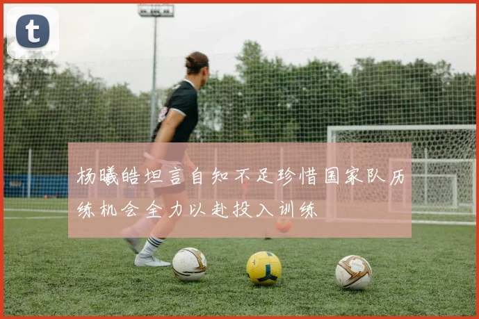 杨曦皓坦言自知不足珍惜国家队历练机会全力以赴投入训练