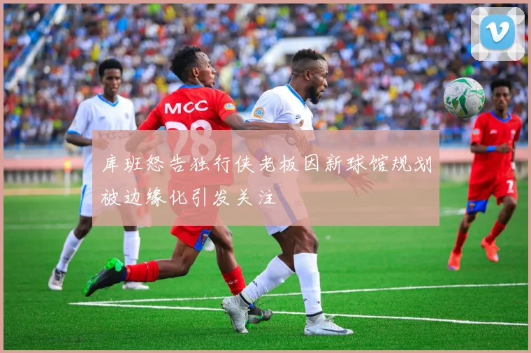 库班怒告独行侠老板因新球馆规划被边缘化引发关注