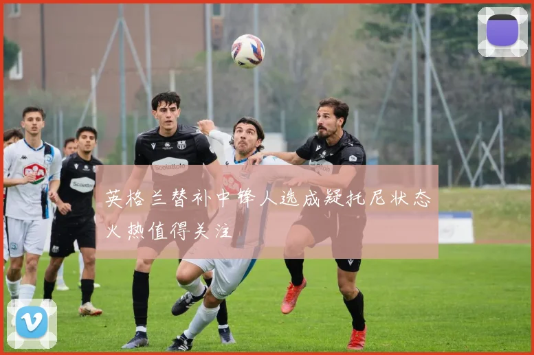 英格兰替补中锋人选成疑托尼状态火热值得关注