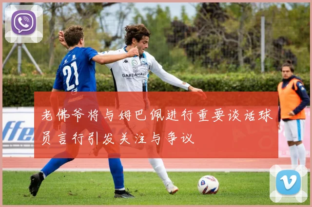 老佛爷将与姆巴佩进行重要谈话球员言行引发关注与争议