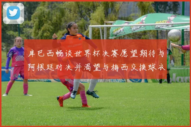 库巴西畅谈世界杯决赛愿望期待与阿根廷对决并渴望与梅西交换球衣