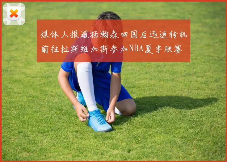 媒体人报道杨瀚森回国后迅速转机前往拉斯维加斯参加NBA夏季联赛