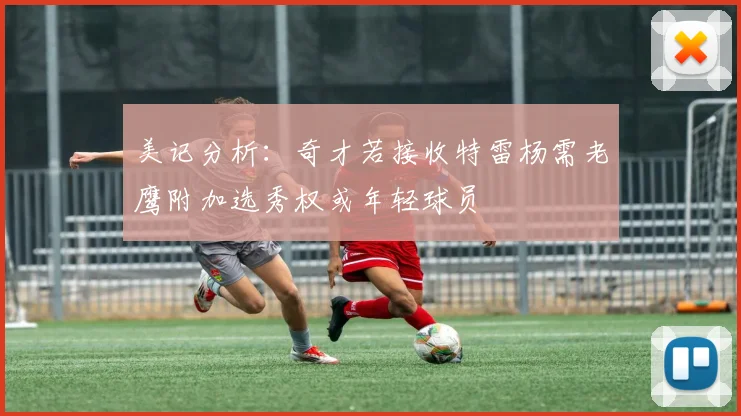 美记分析：奇才若接收特雷杨需老鹰附加选秀权或年轻球员