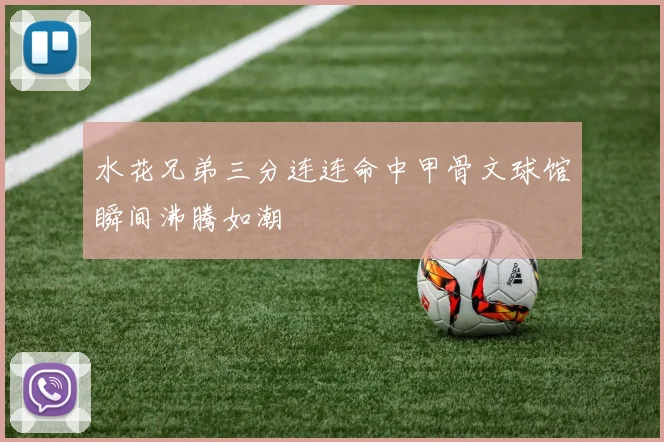 水花兄弟三分连连命中甲骨文球馆瞬间沸腾如潮