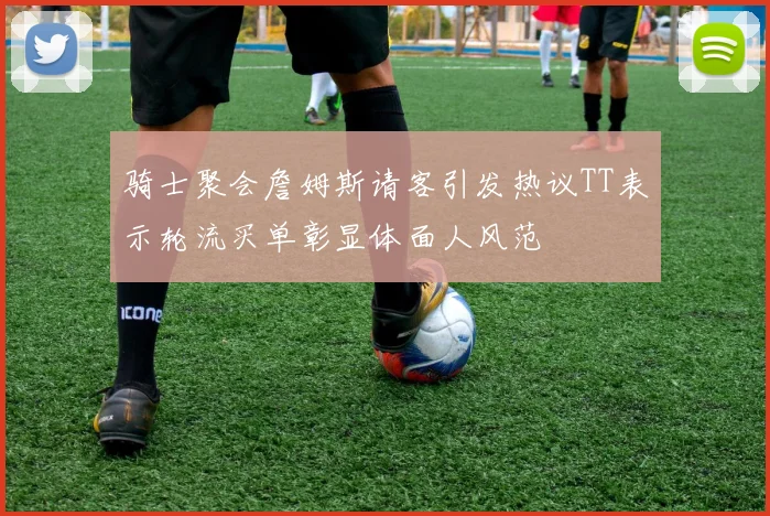 骑士聚会詹姆斯请客引发热议TT表示轮流买单彰显体面人风范