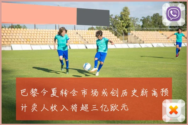 巴黎今夏转会市场或创历史新高预计卖人收入将超三亿欧元