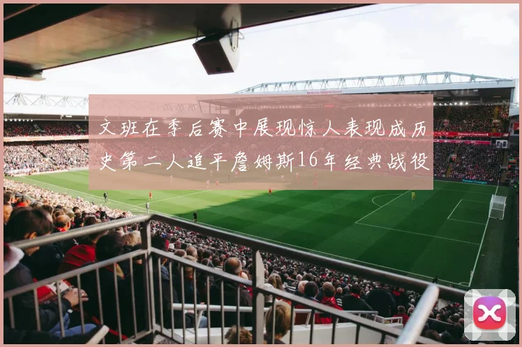 文班在季后赛中展现惊人表现成历史第二人追平詹姆斯16年经典战役记录