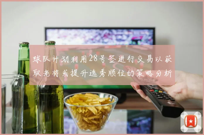 球队计划利用28号签进行交易以获取老将或提升选秀顺位的策略分析