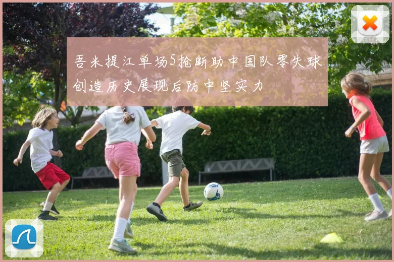 吾米提江单场5抢断助中国队零失球创造历史展现后防中坚实力