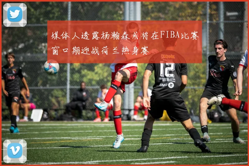 媒体人透露杨瀚森或将在FIBA比赛窗口期迎战荷兰热身赛