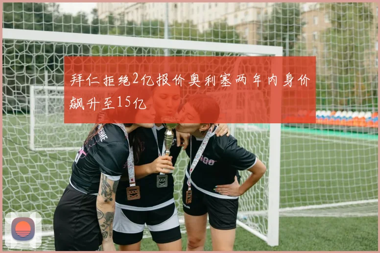 拜仁拒绝2亿报价奥利塞两年内身价飙升至15亿