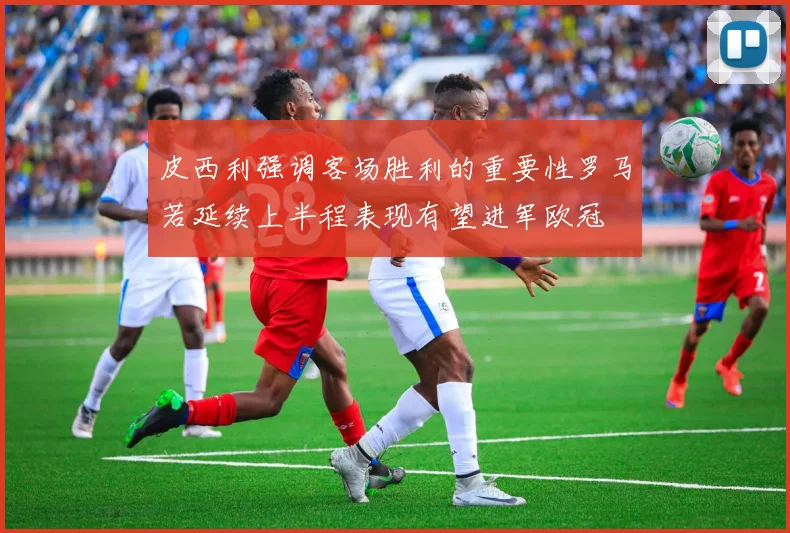 皮西利强调客场胜利的重要性罗马若延续上半程表现有望进军欧冠
