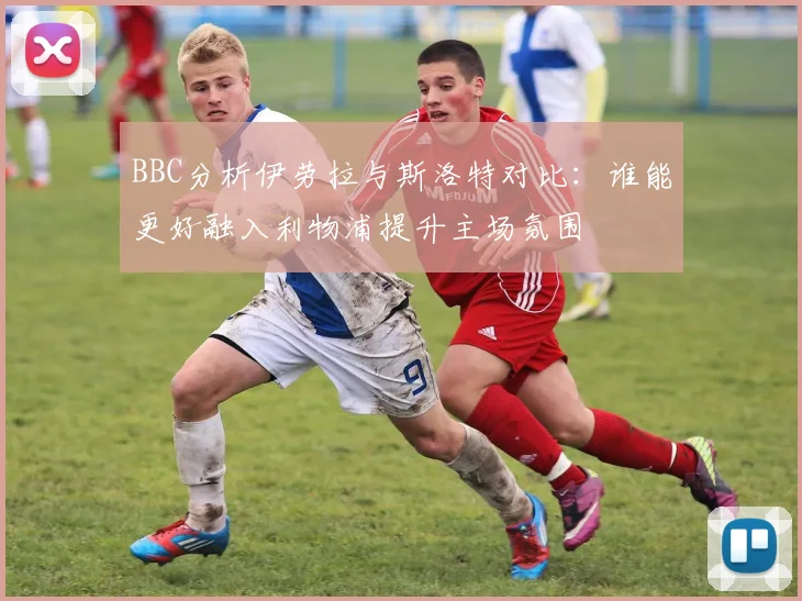 BBC分析伊劳拉与斯洛特对比：谁能更好融入利物浦提升主场氛围