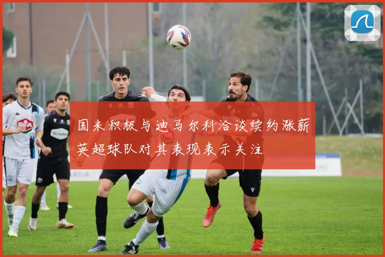 国米积极与迪马尔科洽谈续约涨薪英超球队对其表现表示关注