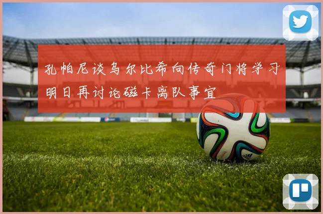 孔帕尼谈乌尔比希向传奇门将学习明日再讨论磁卡离队事宜