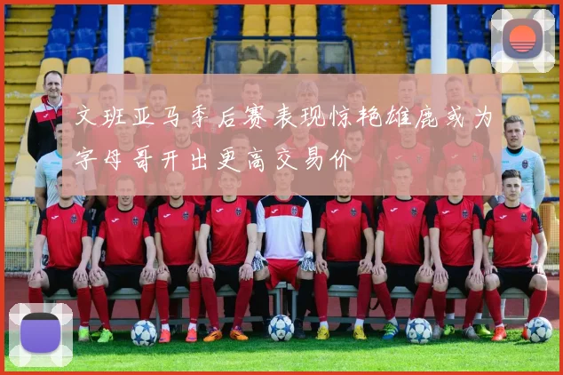 文班亚马季后赛表现惊艳雄鹿或为字母哥开出更高交易价