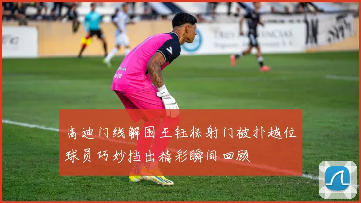 高迪门线解围王钰栋射门被扑越位球员巧妙挡出精彩瞬间回顾